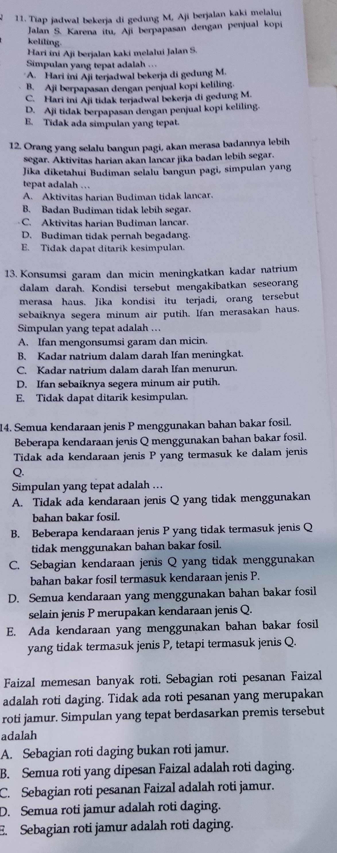 Tiap jadwal bekerja di gedung M, Aji berjalan kaki melalui
Jalan S. Karena itu, Aji berpapasan dengan penjual kopi
keliling.
Hari ini Aji berjalan kaki melalui Jalan S.
Simpulan yang tepat adalah ...
A. Hari ini Aji terjadwal bekerja di gedung M.
B. Aji berpapasan dengan penjual kopi keliling.
C. Hari ini Aji tidak terjadwal bekerja di gedung M.
D. Aji tidak berpapasan dengan penjual kopi keliling.
E. Tidak ada simpulan yang tepat.
12. Orang yang selalu bangun pagi, akan merasa badannya lebih
segar. Aktivitas harian akan lancar jika badan lebih segar.
Jika diketahui Budiman selalu bangun pagi, simpulan yang
tepat adalah ..
A. Aktivitas harian Budiman tidak lancar.
B. Badan Budiman tidak lebih segar.
C. Aktivitas harian Budiman lancar.
D. Budiman tidak pernah begadang.
E. Tidak dapat ditarik kesimpulan.
13. Konsumsi garam dan micin meningkatkan kadar natrium
dalam darah. Kondisi tersebut mengakibatkan seseorang
merasa haus. Jika kondisi itu terjadi, orang tersebut
sebaiknya segera minum air putih. Ifan merasakan haus.
Simpulan yang tepat adalah …
A. Ifan mengonsumsi garam dan micin.
B. Kadar natrium dalam darah Ifan meningkat.
C. Kadar natrium dalam darah Ifan menurun.
D. Ifan sebaiknya segera minum air putih.
E. Tidak dapat ditarik kesimpulan.
14. Semua kendaraan jenis P menggunakan bahan bakar fosil.
Beberapa kendaraan jenis Q menggunakan bahan bakar fosil.
Tidak ada kendaraan jenis P yang termasuk ke dalam jenis
Q.
Simpulan yang tepat adalah …
A. Tidak ada kendaraan jenis Q yang tidak menggunakan
bahan bakar fosil.
B. Beberapa kendaraan jenis P yang tidak termasuk jenis Q
tidak menggunakan bahan bakar fosil.
C. Sebagian kendaraan jenis Q yang tidak menggunakan
bahan bakar fosil termasuk kendaraan jenis P.
D. Semua kendaraan yang menggunakan bahan bakar fosil
selain jenis P merupakan kendaraan jenis Q.
E. Ada kendaraan yang menggunakan bahan bakar fosil
yang tidak termasuk jenis P, tetapi termasuk jenis Q.
Faizal memesan banyak roti. Sebagian roti pesanan Faizal
adalah roti daging. Tidak ada roti pesanan yang merupakan
roti jamur. Simpulan yang tepat berdasarkan premis tersebut
adalah
A. Sebagian roti daging bukan roti jamur.
B. Semua roti yang dipesan Faizal adalah roti daging.
C. Sebagian roti pesanan Faizal adalah roti jamur.
D. Semua roti jamur adalah roti daging.
E. Sebagian roti jamur adalah roti daging.