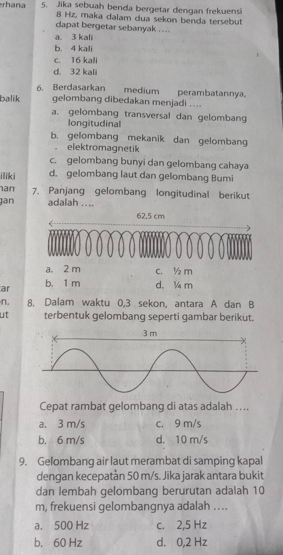 erhana 5. Jika sebuah benda bergetar dengan frekuensi
8 Hz, maka dalam dua sekon benda tersebut
dapat bergetar sebanyak ....
a. 3 kali
b. 4 kali
c. 16 kali
d. 32 kali
6. Berdasarkan medium perambatannya,
balik gelombang dibedakan menjadi ....
a. gelombang transversal dan gelombang
longitudinal
b. gelombang mekanik dan gelombang
elektromagnetik
c. gelombang bunyi dan gelombang cahaya
iliki
d. gelombang laut dan gelombang Bumi
an 7. Panjang gelombang longitudinal berikut
gan adalah ….
62,5 cm
a. 2 m c. ½ m
ar
b. 1 m d. ¼ m
n. 8. Dalam waktu 0,3 sekon, antara A dan B
ut terbentuk gelombang seperti gambar berikut.
Cepat rambat gelombang di atas adalah …..
a. 3 m/s c. 9 m/s
b. 6 m/s d. 10 m/s
9. Gelombang air laut merambat di samping kapal
dengan kecepatàn 50 m/s. Jika jarak antara bukit
dan lembah gelombang berurutan adalah 10
m, frekuensi gelombangnya adalah ….
a. 500 Hz c. 2,5 Hz
b. 60 Hz d. 0,2 Hz