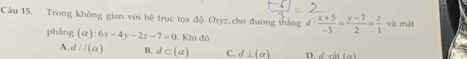 Trong không gian với hệ trục tọa độ Oxyz,cho đường thắng đ :  (x+5)/-3 = (y-7)/2 = z/1  và mặt
phẳng (alpha ):6x-4y-2z-7=0. Khi đó
A. d//(alpha ) B. d⊂ (alpha ) C. d⊥ (alpha ) D. dcit(a)