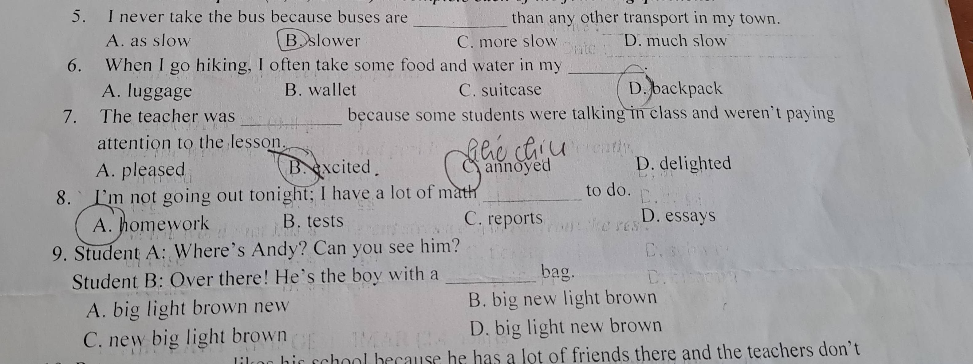 never take the bus because buses are _than any other transport in my town.
A. as slow B. slower C. more slow D. much slow
6. When I go hiking, I often take some food and water in my_
A. luggage B. wallet C. suitcase D. backpack
7. The teacher was _because some students were talking in class and weren’t paying
attention to the lesson._
A. pleased B. excited annoyed
D. delighted
8.`I'm not going out tonight; I have a lot of math_ to do.
A. homework B. tests C. reports
D. essays
9. Student A: Where’s Andy? Can you see him?
Student B: Over there! He's the boy with a_
bag.
A. big light brown new B. big new light brown
C. new big light brown D. big light new brown
chool because he has a lot of friends there and the teachers don’t