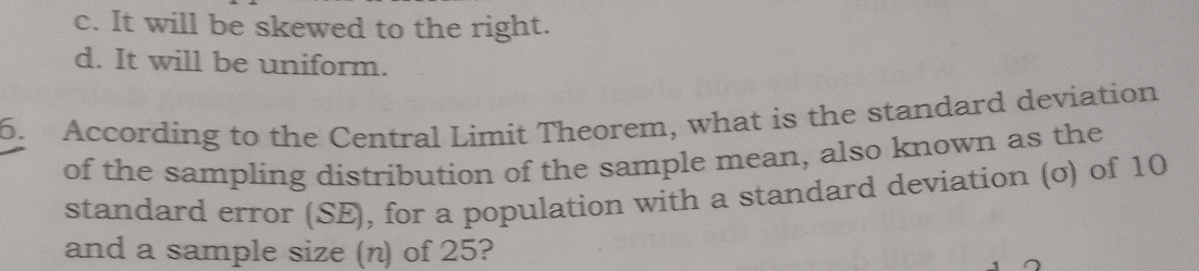 c. It will be skewed to the right.
d. It will be uniform.
6. According to the Central Limit Theorem, what is the standard deviation
of the sampling distribution of the sample mean, also known as the
standard error (SE), for a population with a standard deviation (σ) of 10
and a sample size (n) of 25?