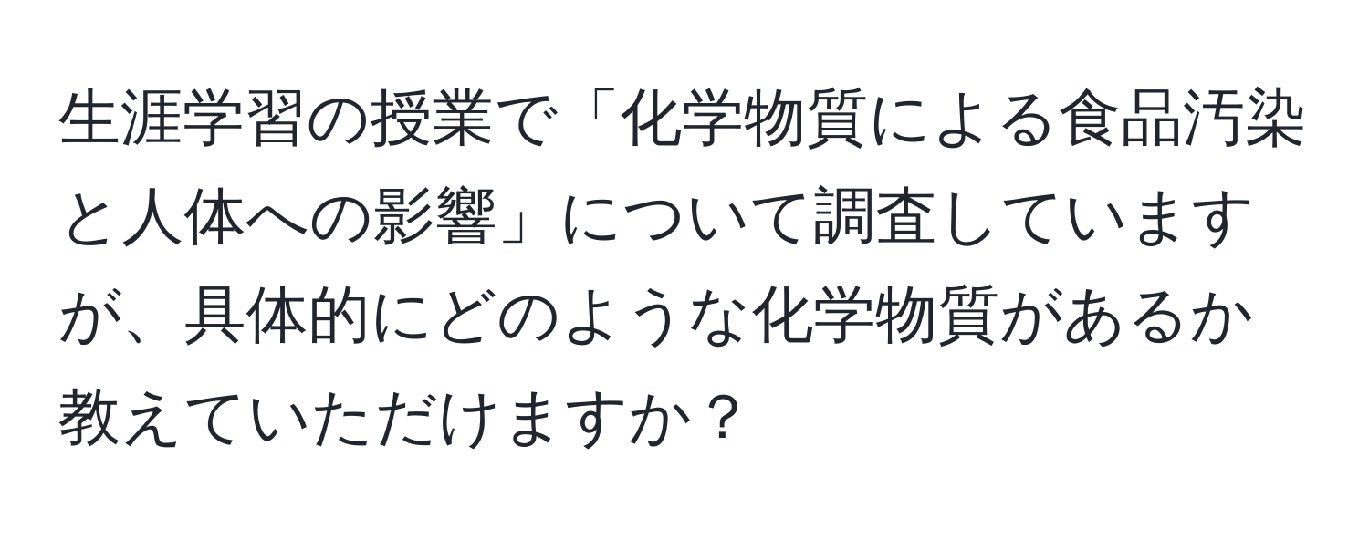 生涯学習の授業で「化学物質による食品汚染と人体への影響」について調査していますが、具体的にどのような化学物質があるか教えていただけますか？