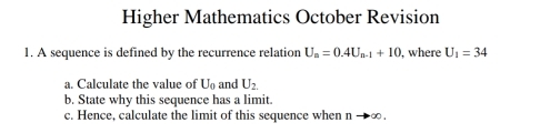 Higher Mathematics October Revision 
1. A sequence is defined by the recurrence relation U_n=0.4U_n-1+10 , where U_1=34
a. Calculate the value of U_0 and U_2. 
b. State why this sequence has a limit. 
c. Hence, calculate the limit of this sequence when n to ∈fty.