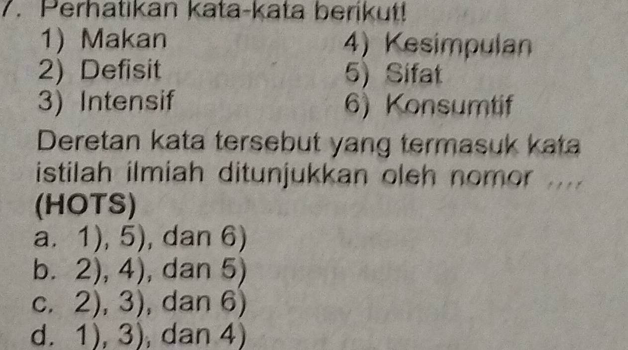 Perhatikan kata-kata berikut!
1) Makan 4) Kesimpulan
2) Defisit 5) Sifat
3) Intensif 6) Konsumtif
Deretan kata tersebut yang termasuk kata
istilah ilmiah ditunjukkan oleh nomor ....
(HOTS)
a. 1),5) , dan 6)
b. 2),4) , dan 5)
C. 2),3) , dan 6)
d. 1),3) , dan 4)