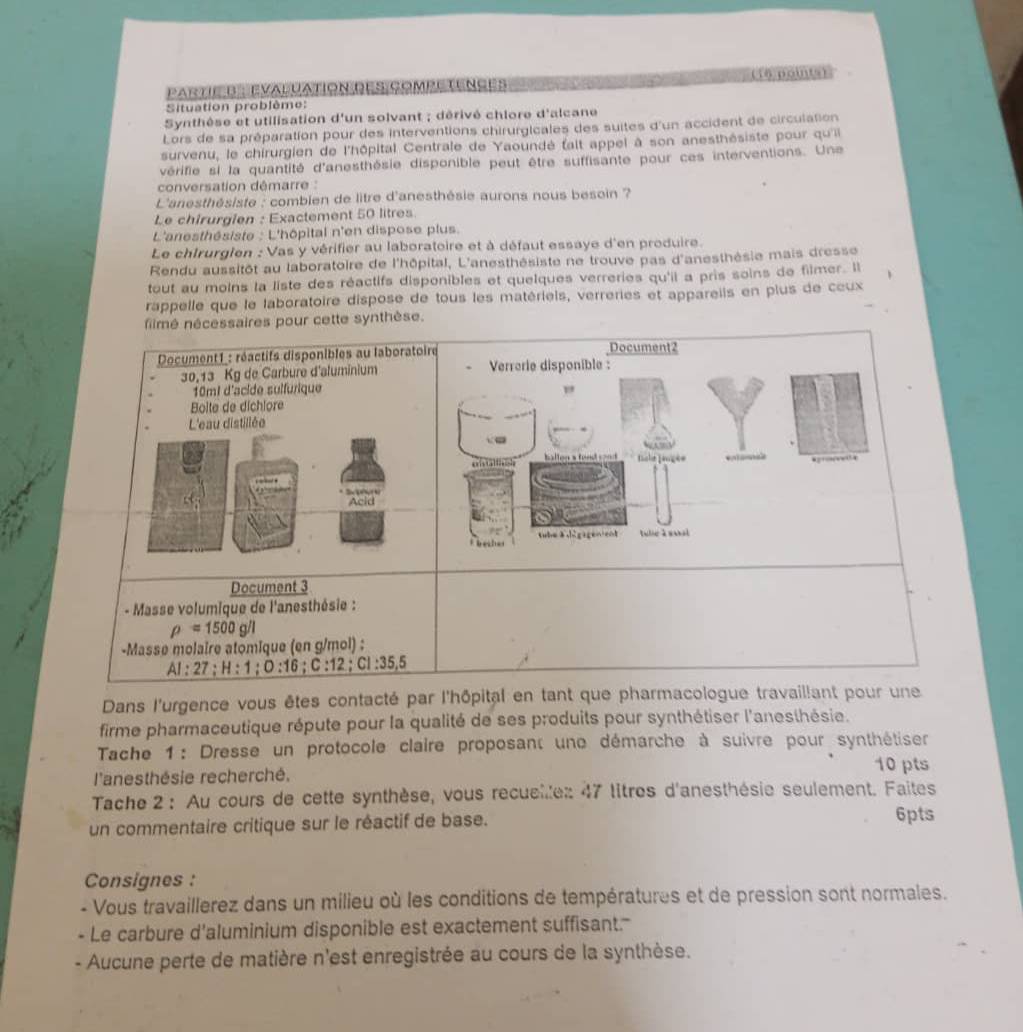 Partis  evalvation des competences (16 points)
Situation problème:
Synthèse et utilisation d'un solvant ; dérivé chlore d'alcane
Lors de sa préparation pour des interventions chirurgicales des suites d'un accident de circulation
survenu, le chirurgien de l'hôpital Centrale de Yaoundé fait appel à son anesthésiste pour qu'ii
vérifie si la quantité d'anesthésie disponible peut être suffisante pour ces interventions. Une
conversation démarre :
L'anesthésiste : combien de litre d'anesthésie aurons nous besoin ?
Le chirurgien : Exactement 50 litres
L'anesthésiste : L'hôpital n'en dispose plus.
Le chIrurglen : Vas y vérifier au laboratoire et à défaut essaye d'en produire.
Rendu aussitôt au laboratoire de l'hôpital, L'anesthésiste ne trouve pas d'anesthèsie mais dresse
tout au moins la liste des réactifs disponibles et quelques verreries qu'il a pris soins de filmer. Il
rappelle que le laboratoire dispose de tous les matériels, verreries et appareils en plus de coux
fimé nécessaires pour cette synthèse.
Document2
Verrerie disponible :
"
_
ballon a fond sond Licle fançée
rehe tb agen ent tulie à soal
Document 3
- Masse volumique de l'anesthésie :
rho =1500g/l
-Masse molaire atomique (en g/mol) :
AI:27;H:1;0:16;C:12;CI:35,5
Dans l'urgence vous êtes contacté par l'hôpital en tant que pharmacologue travaillant pour une
firme pharmaceutique répute pour la qualité de ses produits pour synthétiser l'anesthésie.
Tache 1 : Dresse un protocole claire proposant une démarche à suivre pour synthétiser
10 pts
l'anesthésie recherché.
Tache 2 : Au cours de cette synthèse, vous recuelle: 47 litres d'anesthésie seulement. Faites
un commentaire critique sur le réactif de base. 6pts
Consignes :
- Vous travaillerez dans un milieu où les conditions de températures et de pression sont normales.
Le carbure d'aluminium disponible est exactement suffisant.'
- Aucune perte de matière n'est enregistrée au cours de la synthèse.