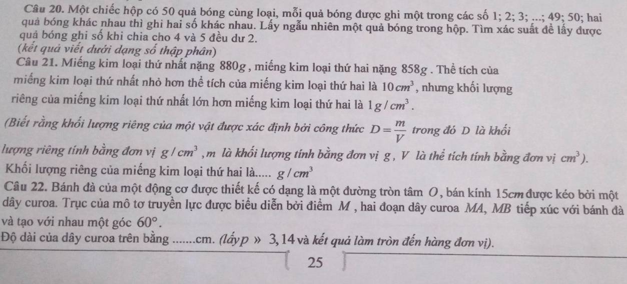 Một chiếc hộp có 50 quả bóng cùng loại, mỗi quả bóng được ghi một trong các số 1; 2; 3; ...; 49; 50; hai
quả bóng khác nhau thì ghi hai số khác nhau. Lấy ngẫu nhiên một quả bóng trong hộp. Tìm xác suất để lấy được
quả bóng ghi số khi chia cho 4 và 5 đều dư 2.
(kết quả viết dưới dạng số thập phân)
Câu 21. Miếng kim loại thứ nhất nặng 880g , miếng kim loại thứ hai nặng 858g . Thể tích của
miếng kim loại thứ nhất nhỏ hơn thể tích của miếng kim loại thứ hai là 10cm^3 , nhưng khối lượng
riêng của miếng kim loại thứ nhất lớn hơn miếng kim loại thứ hai là 1g/cm^3.
(Biết rằng khối lượng riêng của một vật được xác định bởi công thức D= m/V  trong đó D là khối
lượng riêng tính bằng đơn vị g/cm^3 , m là khối lượng tính bằng đơn vị g , V là thể tích tính bằng đơn vị cm^3).
Khối lượng riêng của miếng kim loại thứ hai là..... g/cm^3
Câu 22. Bánh đà của một động cơ được thiết kế có dạng là một đường tròn tâm O, bán kính 15cm được kéo bởi một
dây curoa. Trục của mô tơ truyền lực được biểu diễn bởi điểm M , hai đoạn dây curoa MA, MB tiếp xúc với bánh đà
và tạo với nhau một góc 60°.
Độ dài của dây curoa trên bằng .......cm. (lấyp 3, 14 và kết quả làm tròn đến hàng đơn vị).
25