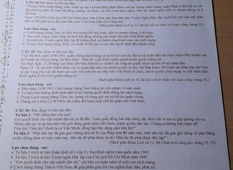 In CÂU 44:Đọc đoạn tư liệu sau đây:
QLa *Trong Cách mạng tháng Tầm, trước áp lực và hoạt động khôn khéo của lực lượng cách mạng, quân Nhật ở Hà Nội và các
địa phương phải án binh bắt động, không can thiệp vào tiền trình khởi nghĩa. Nhờ đó, khởi nghĩa diễn ra nhanh chóng và ít
A. Ch đồ máu
C. M; Ngày 2/9/1945, Chủ tịch Hồ Chí Minh thay mặt Chính phủ lãm thời đọc Tuyên Ngôn Độc lập, tuyên bố với toàn thể nhân
câu
A. Nl dân và thể giới sự ra đời của Nhà nước Việt Nam Dân chủ Cộng hòa.''
B. M  (Sách giáo khoa Lịch sử 12, bộ Kết nổi trì thức với cuộc sống, trang 33.)
C. D  Lựa chọn đúng - sai:
D/ Pl a. Cách mạng tháng Tám có diễn tiến tương đổi hòa bình, diễn ra nhanh chóng, ít đồ máu.
Câl b. Sau cách mạng, quân Nhật án binh bắt động, không can thiệp vào tiến trình khới nghĩa.
A H c. Sự kiện đọc Tuyên ngôn Độc lập đã khẳng định sự thành công hoản toàn của cách mạng.
B. D d. Trong cách mạng tháng Tám, sự chuẩn bị lâu dài và chu đảo quyết định đến thành công.
C. H  CÂU 45: Đọc đoạn tư liệu sau đây:
D. T
Cả  **Tại Hà Nội, ngày 19/8/1945, quần chúng cách mạng có sự hỗ trợ của các đội tự vệ chiến đấu lần lượt chiếm Phủ Khâm sai.
Sở Cảnh sát Trung ương, Sở Bưu điện... Đến tối. cuộc khởi nghĩa giảnh chính quyền thắng lợi.
Ci Tại Huế, ngày 23, 8 hàng vạn nhân dân biểu tình thị uy chiếm các công sở giành chính quyền về tay nhân dân.
A. c Ngày . 25- - 8, sau khi chiếm được các cơ quan đầu não của chính quyền cũ như: Sở Mật thám, Sở Cảnh sát nhân dân Sải Gòn
C. 1 và các vùng phụ cận đã tham gia cuộc mít tinh lớn do Mặt trận Việt Minh tổ chức, chính quyền cách mạng ra mắt nhân dân.
Cá Khởi nghĩa ở Sải Gòn giành thắng lợi.''
Tru (Sách giáo khoa Lịch sử 11, bộ Kết nổi tri thức với cuộc sống, trang 33.)
A  Lựa chọn đúng - sai:
a. Đến ngày 25/8/1945, Cách mạng tháng Tám thắng lợi trên phạm vi toàn quốc,
C. b. Tư liệu trên khẳng định nhân dân là lực lượng quyết định thắng lợi cách mạng.
c. Trong Cách mạng tháng Tám, lực lượng vũ trang giữ vai trò hỗ trợ quần chúng.
S d. Thắng lợi ở Huế (23/8/1945) đã chấm dứt hoàn toàn chế độ quân chủ Việt Nam.
C.
C  CÂU 46: Đọc đoạn tư liệu sau đây:
A.  Từ liệu 1: “Hỡi đồng bào yêu quý!
C Giờ quyết định cho vận mệnh dân tộc ta đã đến. Toàn quốc đồng bảo hãy đứng dậy đem sức ta mả tự giải phóng cho ta.
Nhiều dân tộc bị áp bức trên thế giới đang ganh nhau tiến bước giành quyền độc lập. Chúng ta không thể chậm trễ.
Tiến lên! Tiến lên! Dưới lá cờ Việt Minh, đồng bảo hãy dũng cảm tiến lên!".
Tư liệu 2: “Một dân tộc đã gan góc chống ách nô lệ của Pháp hơn 80 năm nay, một dân tộc đã gan góc đứng về phe Đồng
minh chồng phát xít mây năm nay, dân tộc đó phải được tự do! Dân tộc đó phải được độc lập!'.
(Sách giáo khoa Lịch sử 12, bộ Chân trời sáng tạo, trang 33, 37)
Lựa chọn đúng - sai:
a. Tư liệu 1 trích từ bản Quân lệnh số 1 của Ủy ban khởi nghĩa toàn quốc năm 1945.
b. Tư liệu 2 trích từ bản Tuyên ngôn Độc lập của Chủ tịch Hồ Chí Minh năm 1945.
c. “Giờ quyết định cho vận mệnh dân tộc” chỉ thời cơ ngàn năm có một của cách mạng.
d. Cách mạng tháng Tám ở Việt Nam đã góp phần giải trừ chủ nghĩa thực dân, phát xít.