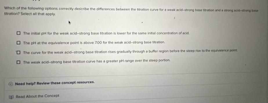 Which of the following options correctly describe the differences between the titration curve for a weak acid-strong base titration and a strong acid-strong base
titration? Select all that apply.
The initial pH for the weak acid—strong base titration is lower for the same initial concentration of acid.
The pH at the equivalence point is above 7.00 for the weak acid-strong base titration.
The curve for the weak acid—strong base titration rises gradually through a buffer region before the steep rise to the equivalence point
The weak acid-strong base titration curve has a greater pH range over the steep portion.
Need help? Review these concept resources.
Read About the Concept