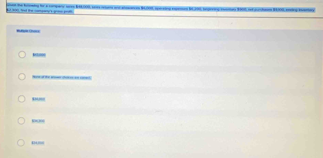 Given the following for a company: sales $48,000, sales returns and allowances $6,000, operating expenses $6,200, beginning inventory $900, net purchases $9,100, ending inventory
$2,300, find the company's gross profil.
Multiple Choice
$43,000
None of the answer choices are conrect.
$34,003
$34,300
$34,000