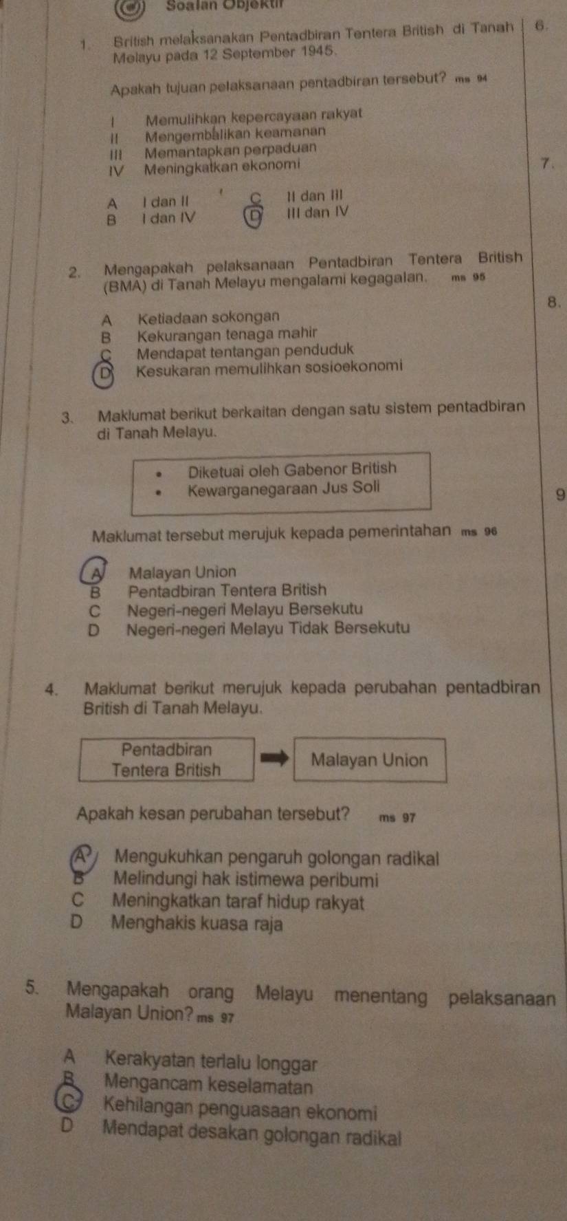 Soalan Objektif
1. British melaksanakan Pentadbiran Tentera British di Tanah 6.
Melayu pada 12 September 1945.
Apakah tujuan pelaksanaan pentadbiran tersebut? m 
! Memulihkan kepərcayaan rakyat
II Mengembalikan keamanan
III Memantapkan perpaduan
IV Meningkatkan ekonomi
7.
A I dan II C Il dan IIl
B I dan IV D III dan IV
2. Mengapakah pelaksanaan Pentadbiran Tentera British
(BMA) di Tanah Melayu mengalami kegagalan. ms 9
8.
A Ketiadaan sokongan
B Kekurangan tenaga mahir
C Mendapat tentangan penduduk
D Kesukaran memulihkan sosioekonomi
3. Maklumat berikut berkaitan dengan satu sistem pentadbiran
di Tanah Melayu.
Diketuai oleh Gabenor British
Kewarganegaraan Jus Soli
9
Maklumat tersebut merujuk kepada pemerintahan s 9
A Malayan Union
B Pentadbiran Tentera British
C Negeri-negeri Melayu Bersekutu
D Negeri-negeri Melayu Tidak Bersekutu
4. Maklumat berikut merujuk kepada perubahan pentadbiran
British di Tanah Melayu.
Pentadbiran
Tentera British
Malayan Union
Apakah kesan perubahan tersebut? ms 97
A  Mengukuhkan pengaruh golongan radikal
B Melindungi hak istimewa peribumi
C Meningkatkan taraf hidup rakyat
D Menghakis kuasa raja
5. Mengapakah orang Melayu menentang pelaksanaan
Malayan Union? ms 97
A Kerakyatan terlalu longgar
B Mengancam keselamatan
Kehilangan penguasaan ekonomi
D Mendapat desakan golongan radikal