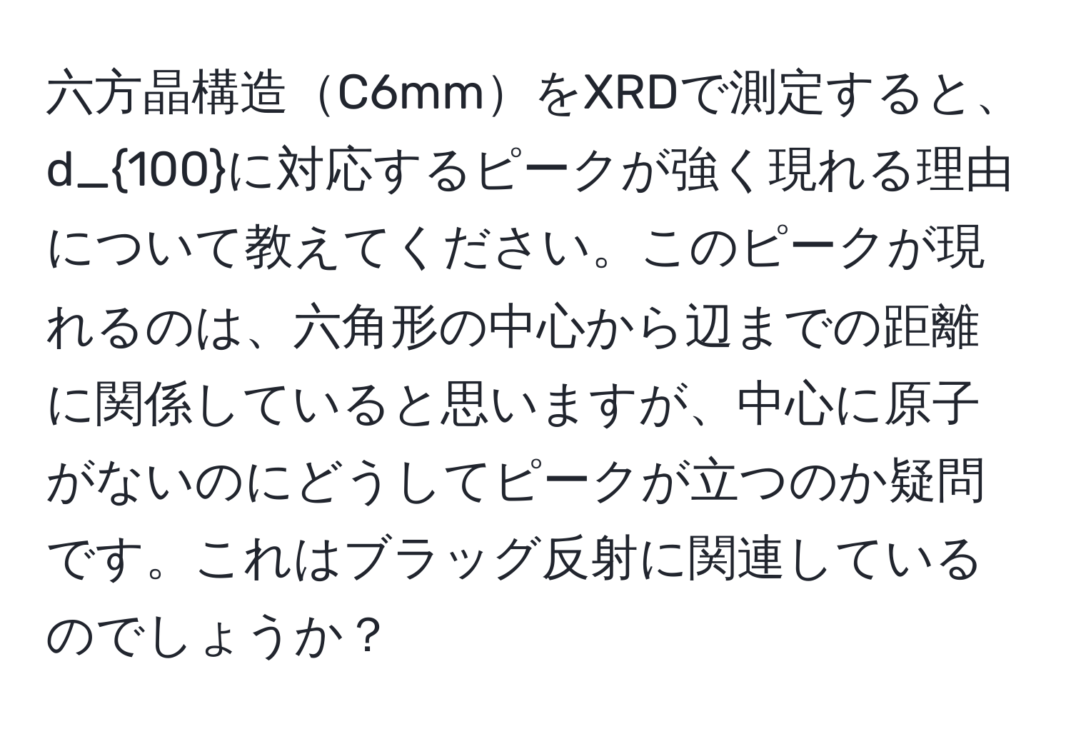 六方晶構造C6mmをXRDで測定すると、d_100に対応するピークが強く現れる理由について教えてください。このピークが現れるのは、六角形の中心から辺までの距離に関係していると思いますが、中心に原子がないのにどうしてピークが立つのか疑問です。これはブラッグ反射に関連しているのでしょうか？