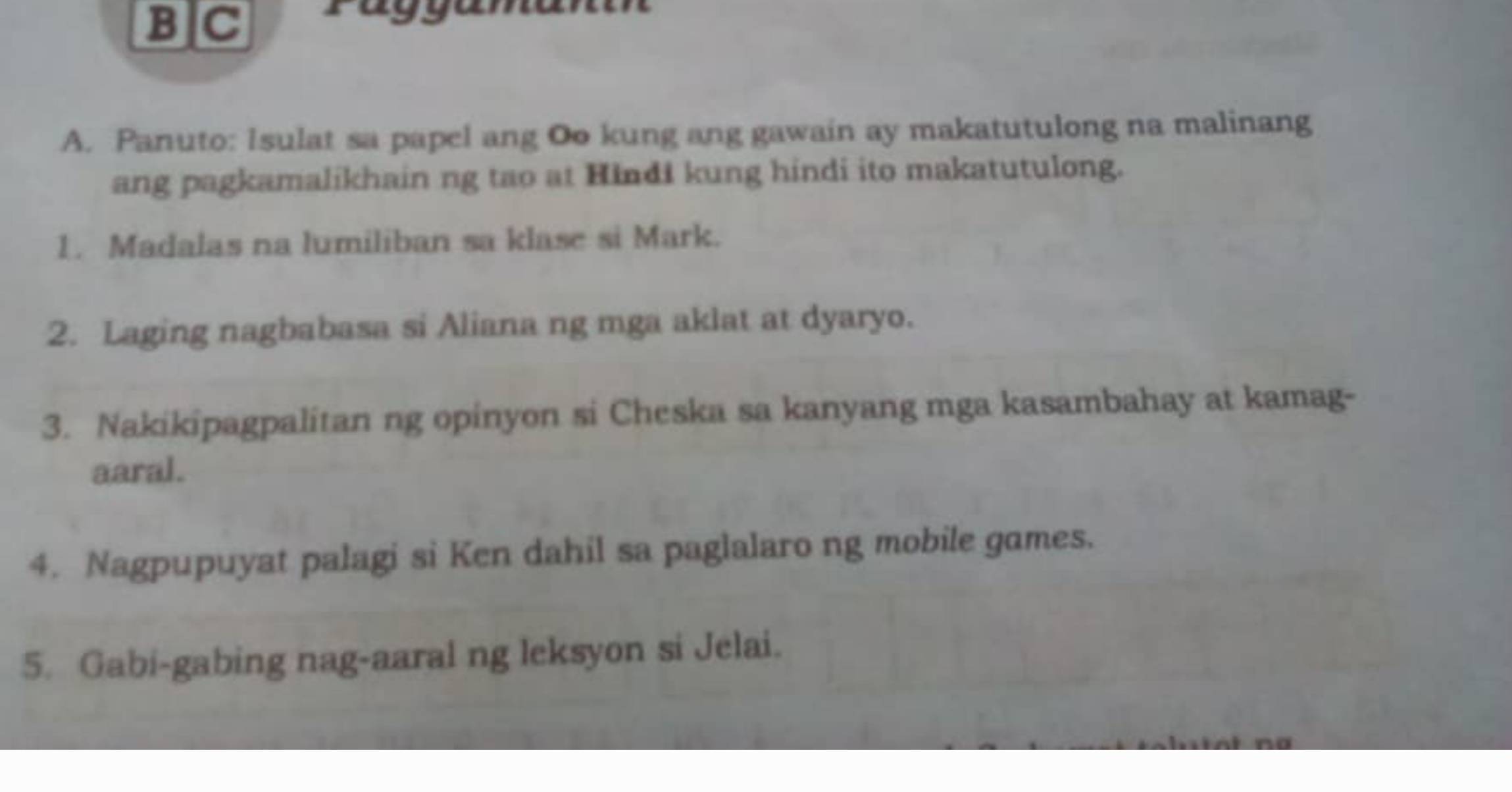 B]C Päggaman 
A. Panuto: Isulat sa papel ang Oo kung ang gawain ay makatutulong na malinang 
ang pagkamalikhain ng tao at Hindi kung hindi ito makatutulong. 
1. Madalas na lumiliban sa klase si Mark. 
2. Laging nagbabasa si Aliana ng mga aklat at dyaryo. 
3. Nakikipagpalitan ng opinyon si Cheska sa kanyang mga kasambahay at kamag- 
aaral. 
4. Nagpupuyat palagi si Ken dahil sa paglalaro ng mobile games. 
5. Gabi-gabing nag-aaral ng leksyon si Jelai.