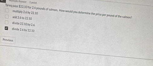 Multiple Answer 1 point
Tareq pays $22.10 for 2.6 pounds of salmon. How would you determine the price per pound of the saimon? multiply 2.6 by 22.10
add 2.6 to 22.10
divide 22.10 by 2.6.
divide 2.6 by 22.10
Previous