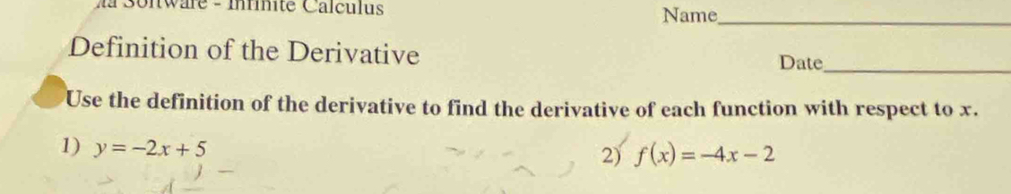 Ma Sonware - Inrinité Calculus Name_ 
Definition of the Derivative 
Date_ 
Use the definition of the derivative to find the derivative of each function with respect to x. 
1) y=-2x+5
2) f(x)=-4x-2