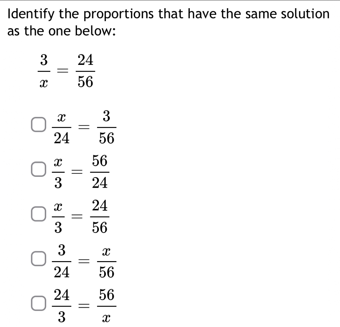 Identify the proportions that have the same solution
as the one below:
 3/x = 24/56 
 x/24 = 3/56 
 x/3 = 56/24 
 x/3 = 24/56 
 3/24 = x/56 
 24/3 = 56/x 