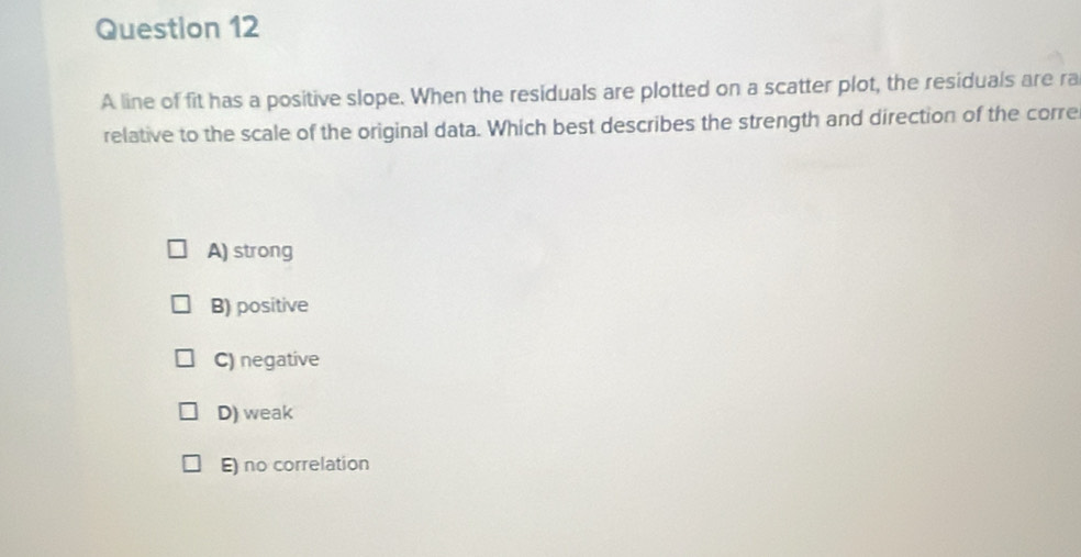 A line of fit has a positive slope. When the residuals are plotted on a scatter plot, the residuals are ra
relative to the scale of the original data. Which best describes the strength and direction of the corre
A) strong
B) positive
C) negative
D) weak
E) no correlation