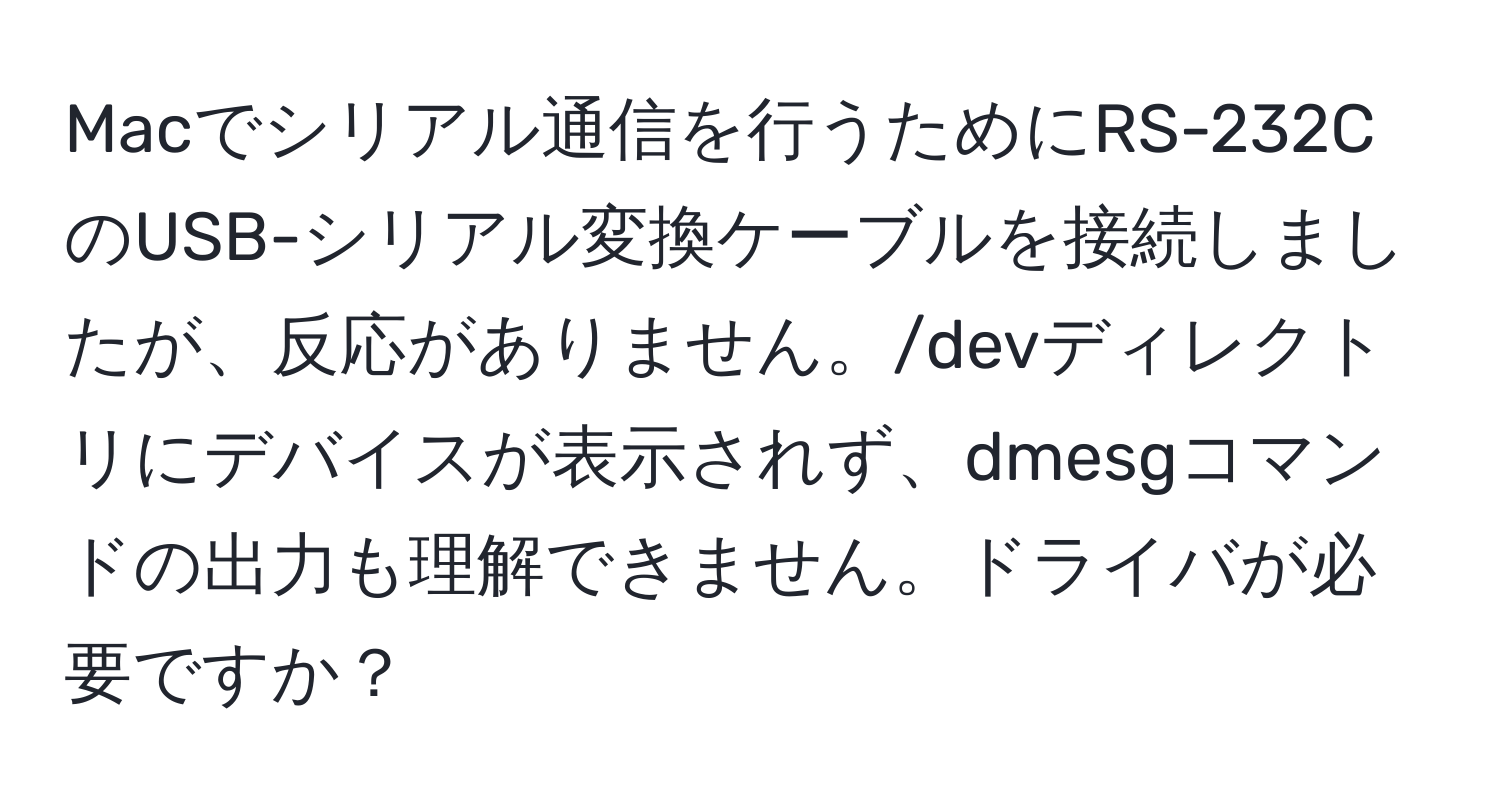 Macでシリアル通信を行うためにRS-232CのUSB-シリアル変換ケーブルを接続しましたが、反応がありません。/devディレクトリにデバイスが表示されず、dmesgコマンドの出力も理解できません。ドライバが必要ですか？