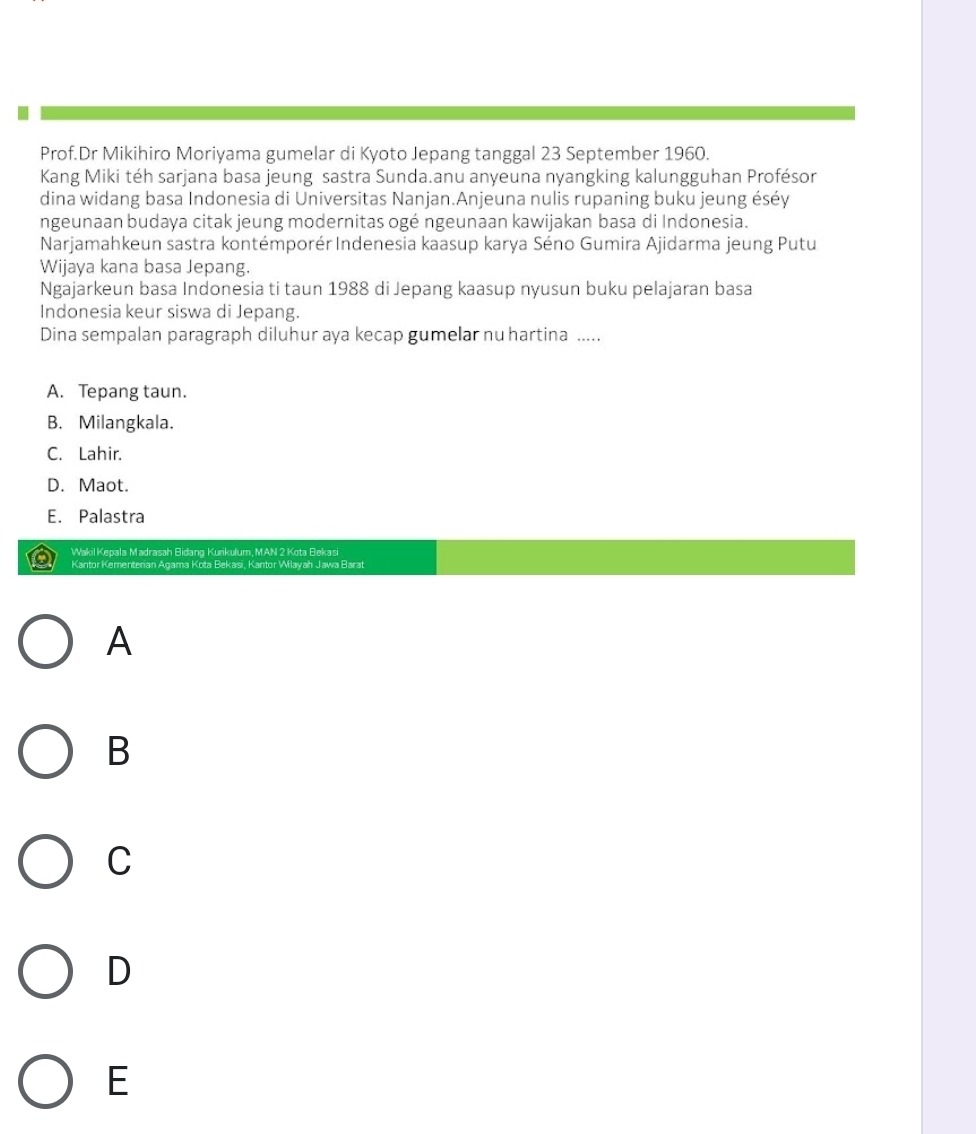 Prof.Dr Mikihiro Moriyama gumelar di Kyoto Jepang tanggal 23 September 1960.
Kang Miki téh sarjana basa jeung sastra Sunda.anu anyeuna nyangking kalungguhan Profésor
dina widang basa Indonesia di Universitas Nanjan.Anjeuna nulis rupaning buku jeung éséy
ngeunaan budaya citak jeung modernitas ogé ngeunaan kawijakan basa di Indonesia.
Narjamahkeun sastra kontémporér Indenesia kaasup karya Séno Gumira Ajidarma jeung Putu
Wijaya kana basa Jepang.
Ngajarkeun basa Indonesia ti taun 1988 di Jepang kaasup nyusun buku pelajaran basa
Indonesia keur siswa di Jepang.
Dina sempalan paragraph diluhur aya kecap gumelar nu hartina .....
A. Tepang taun.
B. Milangkala.
C. Lahir.
D. Maot.
E. Palastra
Wakil Kepala Madrasah Bidang Kurikulum, MAN 2 Kota Bekasi
Kantor Kementerian Agama Kota Bekasi, Kantor Wilayah Jawa Barat
A
B
C
D
E