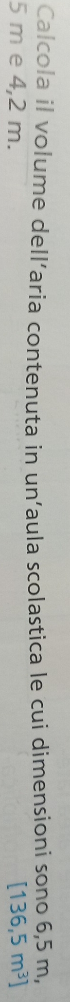 Calcola il volume dell’aria contenuta in un’aula scolastica le cui dimensioni sono 6,5 m,
5 m e 4,2 m. [136,5m^3]