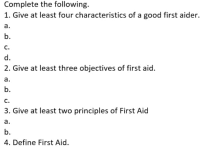 Complete the following.
1. Give at least four characteristics of a good first aider.
a.
b.
C.
d.
2. Give at least three objectives of first aid.
a.
b.
C.
3. Give at least two principles of First Aid
a.
b.
4. Define First Aid.