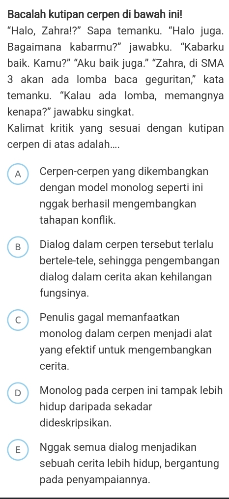 Bacalah kutipan cerpen di bawah ini!
“Halo, Zahra!?” Sapa temanku. “Halo juga.
Bagaimana kabarmu?” jawabku. “Kabarku
baik. Kamu?” “Aku baik juga.” “Zahra, di SMA
3 akan ada lomba baca geguritan," kata
temanku. “Kalau ada lomba, memangnya
kenapa?” jawabku singkat.
Kalimat kritik yang sesuai dengan kutipan
cerpen di atas adalah....
A Cerpen-cerpen yang dikembangkan
dengan model monolog seperti ini
nggak berhasil mengembangkan
tahapan konflik.
B Dialog dalam cerpen tersebut terlalu
bertele-tele, sehingga pengembangan
dialog dalam cerita akan kehilangan
fungsinya.
C Penulis gagal memanfaatkan
monolog dalam cerpen menjadi alat
yang efektif untuk mengembangkan
cerita.
D Monolog pada cerpen ini tampak lebih
hidup daripada sekadar
dideskripsikan.
E Nggak semua dialog menjadikan
sebuah cerita lebih hidup, bergantung
pada penyampaiannya.