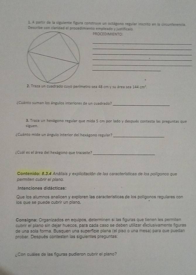 A partir de la siguiente figura construye un octágono regular inscrito en la circunferencia. 
Describe con claridad el procedimiento empleado y justificalo. 
PROCEDIMIENTO: 
_ 
_ 
_ 
_ 
_ 
_ 
2. Traza un cuadrado cuyo perimetro sea 48 cm y su área sea 144cm^2. 
¿Cuánto suman los ángulos interiores de un cuadrado? 
_ 
3. Traza un hexágono regular que mida 5 cm por lado y después contesta las preguntas que 
siguen. 
¿Cuánto mide un ángulo interior del hexágono regular?_ 
¿Cuál es el área del hexágono que trazaste?_ 
Contenido: 8.3.4 Análisis y explicitación de las características de los poligonos que 
permiten cubrir el plano. 
Intenciones didácticas: 
Que los alumnos analicen y exploren las características de los polígonos regulares con 
los que se puede cubrir un plano. 
Consígna: Organizados en equipos, determinen si las figuras que tienen les permiten 
cubrir el plano sin dejar huecos, para cada caso se deben utilizar exclusivamente figuras 
de una sola forma. Busquen una superficie plana (el piso o una mesa) para que puedan 
probar. Después contesten las siguientes preguntas: 
¿Con cuáles de las figuras pudieron cubrir el plano?