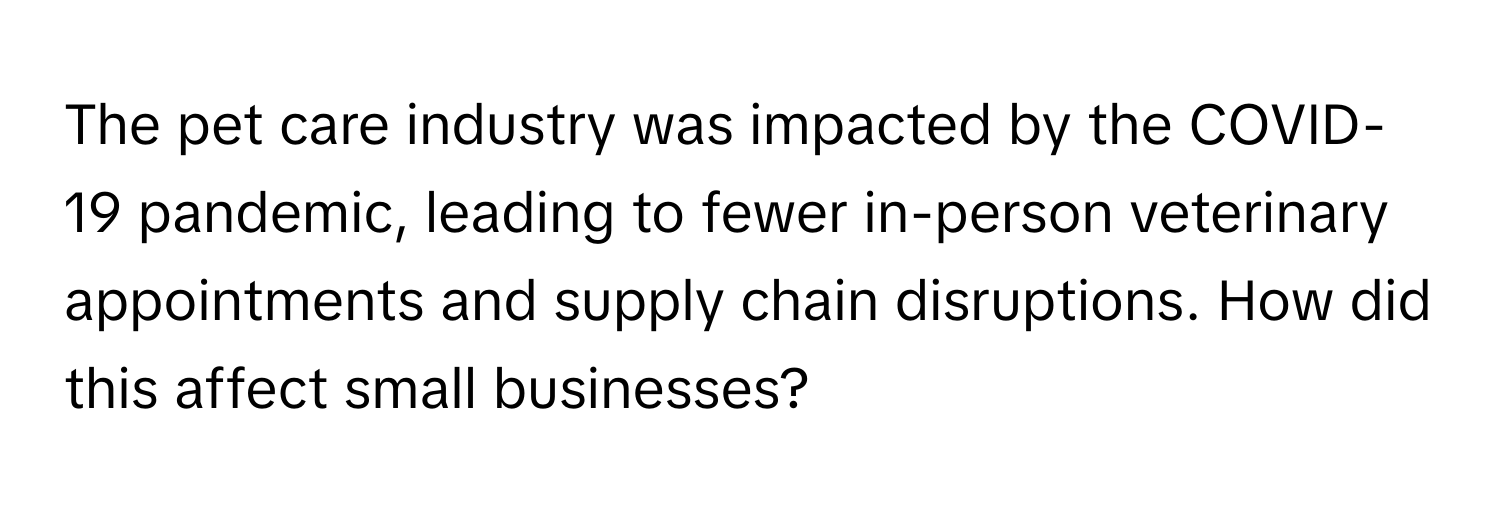 The pet care industry was impacted by the COVID-19 pandemic, leading to fewer in-person veterinary appointments and supply chain disruptions. How did this affect small businesses?