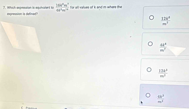 Which expression is equivalent to  16k^9m^7/4k^3m^(14)  for all values of k and m where the
expression is defined?
 12k^6/m^7 
 4k^6/m^7 
 12k^3/m^2 
 4k^3/m^2 
Prexious