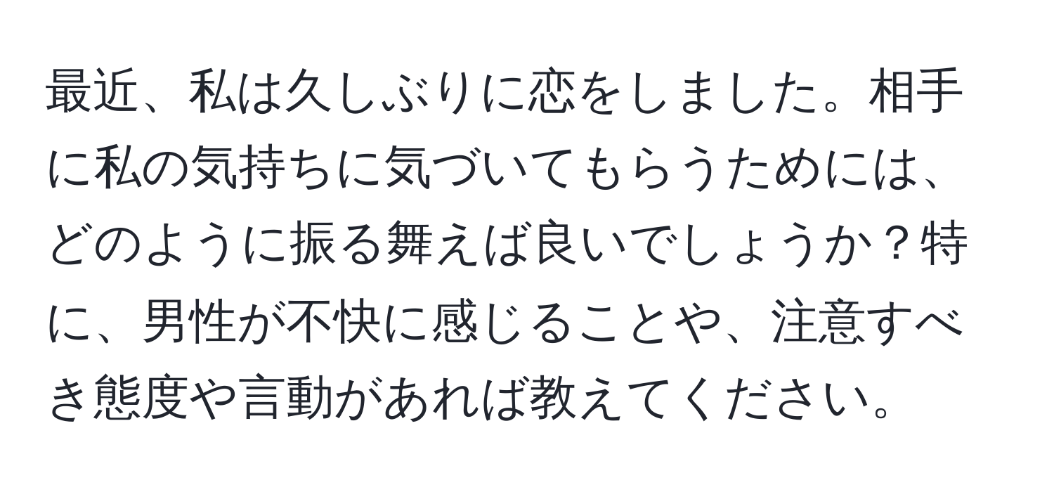 最近、私は久しぶりに恋をしました。相手に私の気持ちに気づいてもらうためには、どのように振る舞えば良いでしょうか？特に、男性が不快に感じることや、注意すべき態度や言動があれば教えてください。