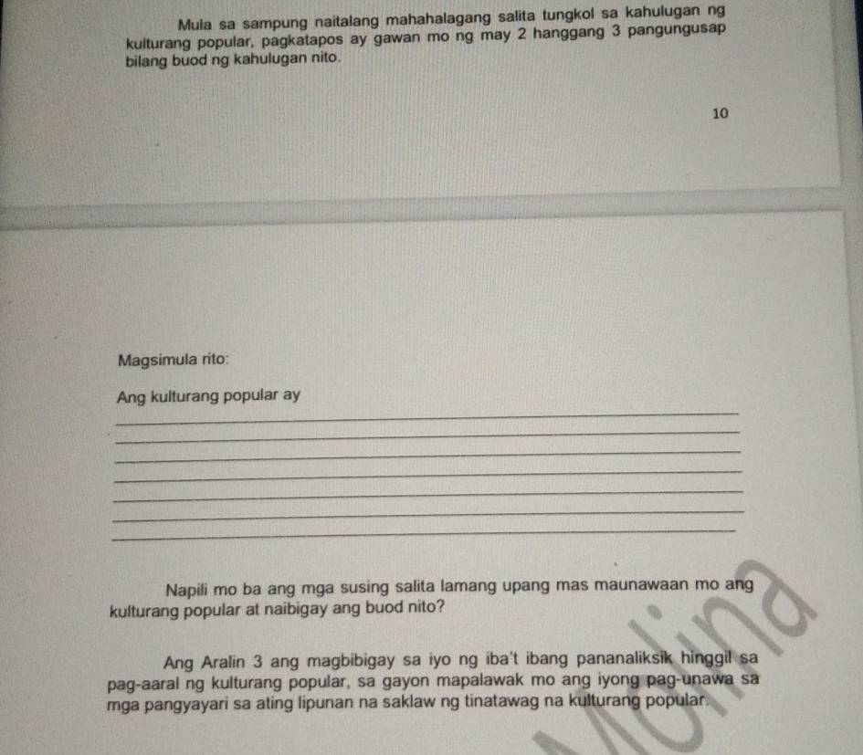 Mula sa sampung naitalang mahahalagang salita tungkol sa kahulugan ng 
kulturang popular, pagkatapos ay gawan mo ng may 2 hanggang 3 pangungusa 
bilang buod ng kahulugan nito. 
10 
Magsimula rito: 
_ 
Ang kulturang popular ay 
_ 
_ 
_ 
_ 
_ 
_ 
Napili mo ba ang mga susing salita lamang upang mas maunawaan mo ang 
kulturang popular at naibigay ang buod nito? 
Ang Aralin 3 ang magbibigay sa iyo ng iba't ibang pananaliksik hinggil sa 
pag-aaral ng kulturang popular, sa gayon mapalawak mo ang iyong pag-unawa sa 
mga pangyayari sa ating lipunan na saklaw ng tinatawag na kulturang popular.