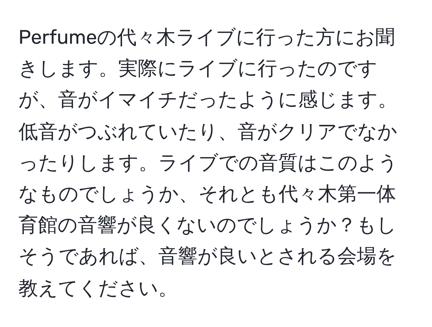 Perfumeの代々木ライブに行った方にお聞きします。実際にライブに行ったのですが、音がイマイチだったように感じます。低音がつぶれていたり、音がクリアでなかったりします。ライブでの音質はこのようなものでしょうか、それとも代々木第一体育館の音響が良くないのでしょうか？もしそうであれば、音響が良いとされる会場を教えてください。