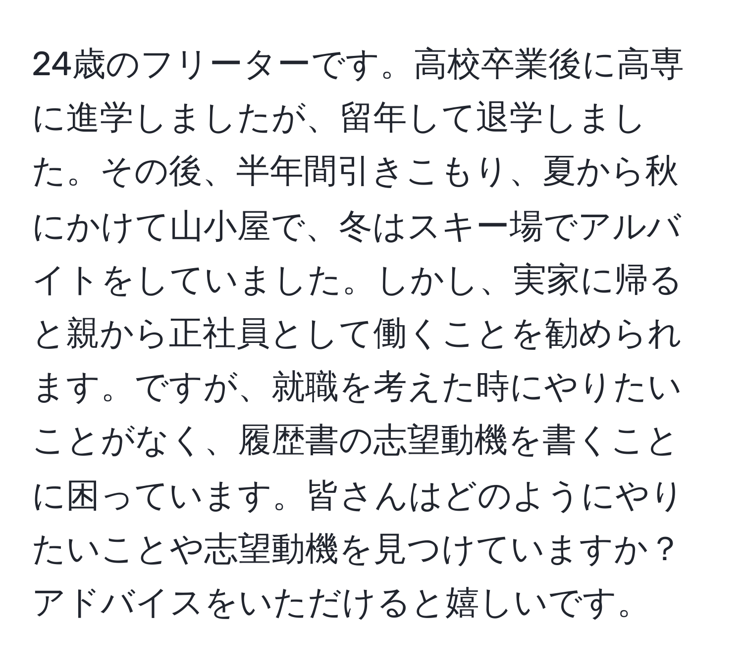 24歳のフリーターです。高校卒業後に高専に進学しましたが、留年して退学しました。その後、半年間引きこもり、夏から秋にかけて山小屋で、冬はスキー場でアルバイトをしていました。しかし、実家に帰ると親から正社員として働くことを勧められます。ですが、就職を考えた時にやりたいことがなく、履歴書の志望動機を書くことに困っています。皆さんはどのようにやりたいことや志望動機を見つけていますか？アドバイスをいただけると嬉しいです。