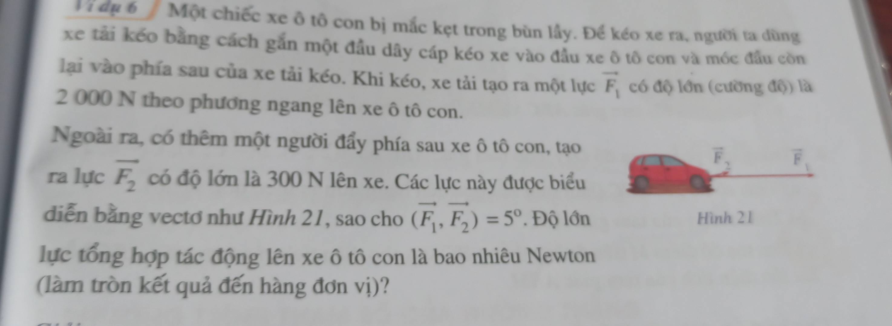 Vidu 6 Một chiếc xe ô tô con bị mắc kẹt trong bùn lầy. Để kéo xe ra, người ta dùng 
xe tải kếo bằng cách gắn một đầu dây cáp kéo xe vào đầu xe ô tô con và móc đầu còn 
lại vào phía sau của xe tải kéo. Khi kéo, xe tải tạo ra một lực vector F_1 có độ lớn (cường độ) là
2 000 N theo phương ngang lên xe ô tô con. 
Ngoài ra, có thêm một người đẩy phía sau xe ô tô con, tạo
overline F_2
vector F
ra lực vector F_2 có độ lớn là 300 N lên xe. Các lực này được biểu 
diễn bằng vecto như Hình 21, sao cho (vector F_1,vector F_2)=5°. Độ lớn Hình 21
lực tổng hợp tác động lên xe ô tô con là bao nhiêu Newton 
(làm tròn kết quả đến hàng đơn vị)?