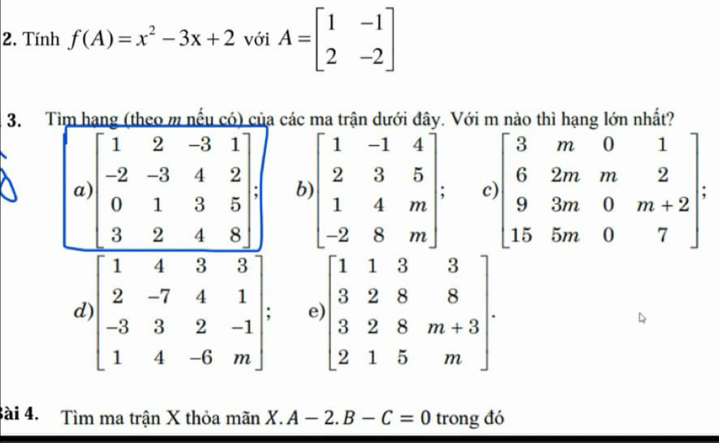 Tính f(A)=x^2-3x+2 với A=beginbmatrix 1&-1 2&-2endbmatrix
3. Tìm hạng (theo m nếu có) của các ma trận dưới đây. Với m nào thì hạng lớn nhất?
a beginbmatrix 1&2&-3&1 -2&-3&4&2 0&1&3&5 3&2&4&8endbmatrix b beginbmatrix 1&-1&4 2&3&5 1&4&m -2&8&mendbmatrix : c beginbmatrix 3&m&0&1 6&2m&m&2 9&3m&0&m+2 15&5m&0&7endbmatrix :
d beginbmatrix 1&4&3&3 2&-7&4&1 -3&3&2&-1 1&4&-6&mendbmatrix e beginbmatrix 1&1&3&3 3&2&8&8 3&2&8&m+3 2&1&5&mendbmatrix. 
Bài 4. Tìm ma trận X thỏa mãn X.A-2.B-C=0 trong đó