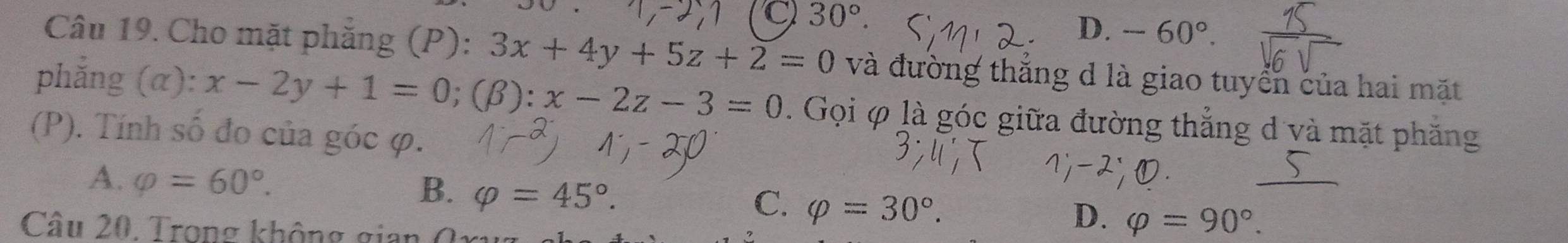 C 30°
D. -60°. 
Câu 19. Cho mặt phẳng (P): 3x+4y+5z+2=0 và đường thắng d là giao tuyển của hai mặt
phẳng (α): x-2y+1=0; (beta ):x-2z-3=0. Gọi φ là góc giữa đường thẳng d và mặt phăng
(P). Tính số đo của góc φ.
A. varphi =60°.
B. varphi =45°.
C. varphi =30°. 
Câu 20. Trong không gian
D. varphi =90°.