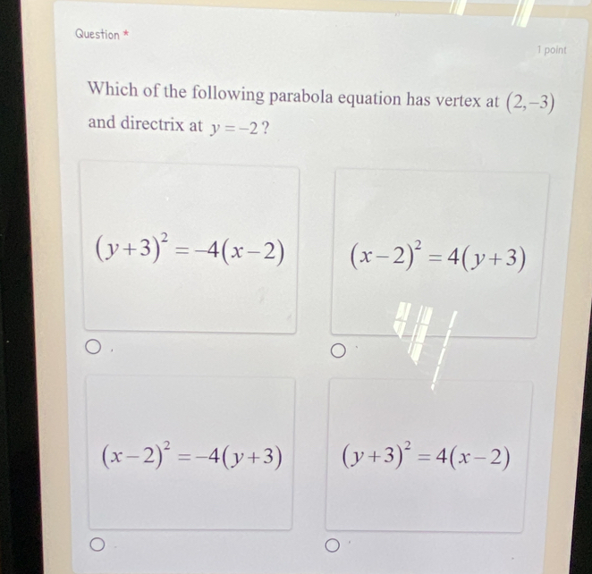 Question * 1 point
Which of the following parabola equation has vertex at (2,-3)
and directrix at y=-2 ?
(y+3)^2=-4(x-2) (x-2)^2=4(y+3)
(x-2)^2=-4(y+3) (y+3)^2=4(x-2)