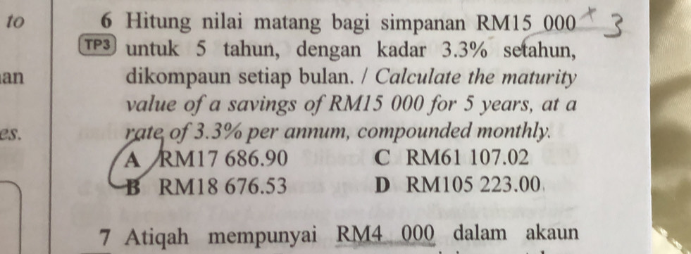 to 6 Hitung nilai matang bagi simpanan RM15 000
TP untuk 5 tahun, dengan kadar 3.3% setahun,
an dikompaun setiap bulan. / Calculate the maturity
value of a savings of RM15 000 for 5 years, at a
es. rate of 3.3% per annum, compounded monthly.
A RM17 686.90 C RM61 107.02
B RM18 676.53 D RM105 223.00
7 Atiqah mempunyai RM4 000 dalam akaun