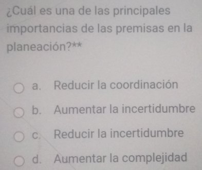 ¿Cuál es una de las principales
importancias de las premisas en la
planeación?**
a. Reducir la coordinación
b. Aumentar la incertidumbre
c. Reducir la incertidumbre
d. Aumentar la complejidad