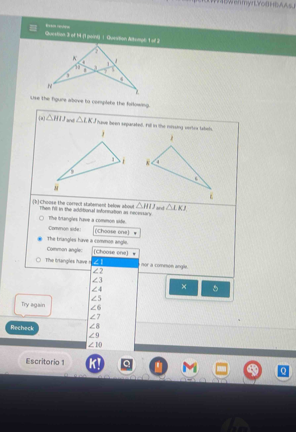 AXW4BWenmyrLYoBHbAAsJ 
Exam review 
Question 3 of 14 (1 point) | Question Attempt: 1 of 2 
a 
K
10 a 3 、 
9 
N 
Use the figure above to complete the following. 
(a) △ HIJ and △ LKJ have been separated. Fill in the missing vertex fabels. 

(b) Choose the correct statement below about △ HIJ and △ LKJ. 
Then fill in the additional information as necessary. 
The triangles have a common side. 
Common side: (Choose one) 
The triangles have a common angle. 
Common angle: (Choose one) 
The triangles have n ∠ 1 nor a common angle.
∠ 2
∠ 3
∠ 4
×
∠ 5
Try again
∠ 6
∠ 7
Recheck
∠ 8
∠ 9
∠ 10
Escritorio 1 Q 
Q