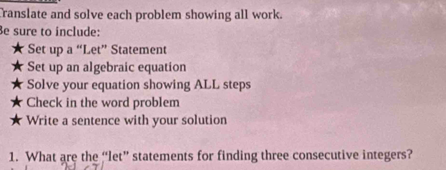 Translate and solve each problem showing all work. 
e sure to include: 
Set up a “Let” Statement 
Set up an algebraic equation 
Solve your equation showing ALL steps 
Check in the word problem 
Write a sentence with your solution 
1. What are the “let” statements for finding three consecutive integers?