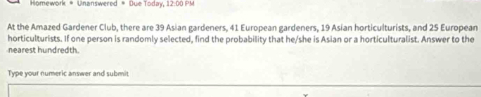 Homework * Unanswered * Due Today, 12:00PM 
At the Amazed Gardener Club, there are 39 Asian gardeners, 41 European gardeners, 19 Asian horticulturists, and 25 European 
horticulturists. If one person is randomly selected, find the probability that he/she is Asian or a horticulturalist. Answer to the 
nearest hundredth. 
Type your numeric answer and submit