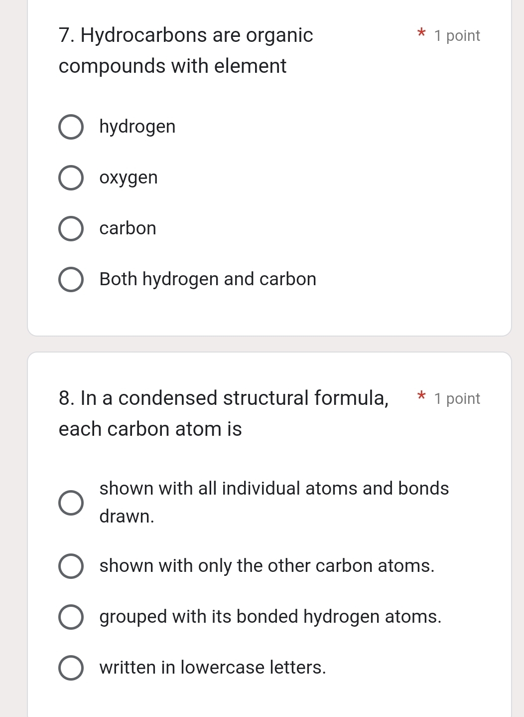 Hydrocarbons are organic 1 point
compounds with element
hydrogen
oxygen
carbon
Both hydrogen and carbon
8. In a condensed structural formula, 1 point
each carbon atom is
shown with all individual atoms and bonds
drawn.
shown with only the other carbon atoms.
grouped with its bonded hydrogen atoms.
written in lowercase letters.