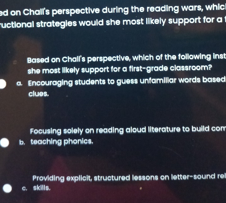 ed on Chall's perspective during the reading wars, which
ructional strategies would she most likely support for a t
Based on Chall's perspective, which of the following inst
she most likely support for a first-grade classroom?
a. Encouraging students to guess unfamiliar words based
clues.
Focusing solely on reading aloud literature to build com
b. teaching phonics.
Providing explicit, structured lessons on letter-sound rel
c. skills,