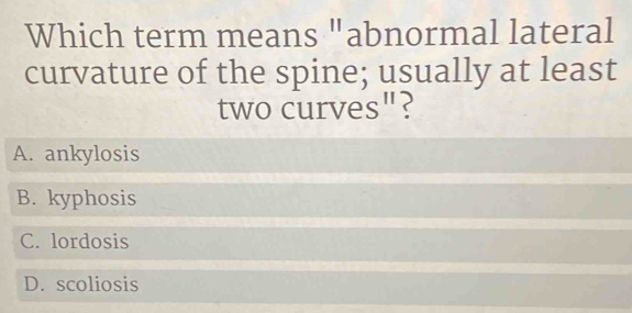 Which term means "abnormal lateral
curvature of the spine; usually at least
two curves"?
A. ankylosis
B. kyphosis
C. lordosis
D. scoliosis