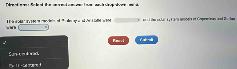 Directions: Select the correct answer from each drop-down menu.
The solar system models of Ptolemy and Aristotle were and the solar system models of Copernicus and Galileo
were
Reset Submit
Sun-centered.
Earth-centered.