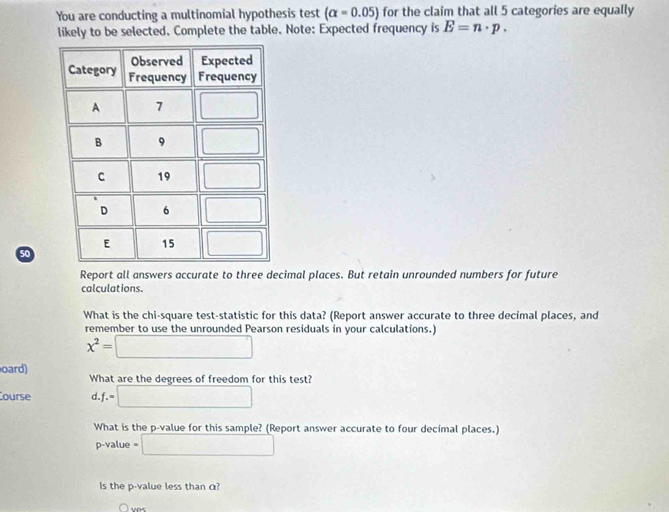 You are conducting a multinomial hypothesis test (alpha =0.05) for the claim that all 5 categories are equally
likely to be selected, Complete the table. Note: Expected frequency is E=n· p.
50
Report all answers accurate to three decimal places. But retain unrounded numbers for future
calculations.
What is the chi-square test-statistic for this data? (Report answer accurate to three decimal places, and
remember to use the unrounded Pearson residuals in your calculations.)
x^2=□
oard)
What are the degrees of freedom for this test?
Course d.f.=□
What is the p-value for this sample? (Report answer accurate to four decimal places.)
p-value : □
Is the p-value less than α?