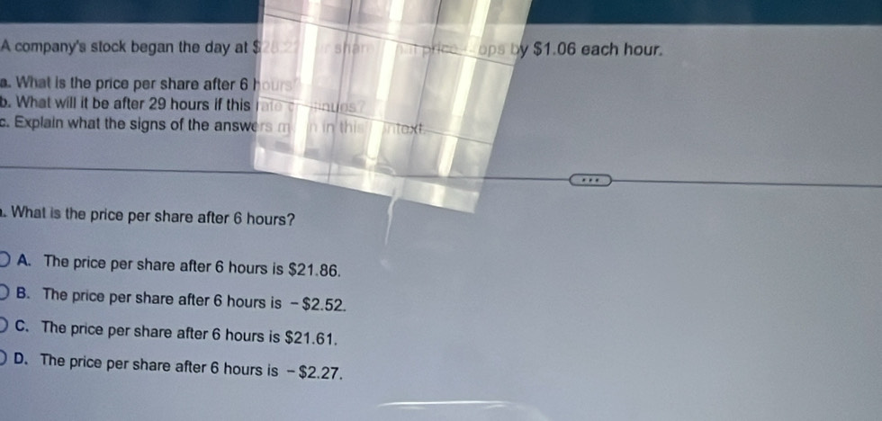 A company's stock began the day at $ 28:27 sham hut price_ ops by $1.06 each hour.
. What is the price per share after 6 hours
b. What will it be after 29 hours if this rate crnues?
c. Explain what the signs of the answers m n in this ntex 
. What is the price per share after 6 hours?
A. The price per share after 6 hours is $21.86.
B. The price per share after 6 hours is - $2.52.
C. The price per share after 6 hours is $21.61.
D. The price per share after 6 hours is - $2.27.