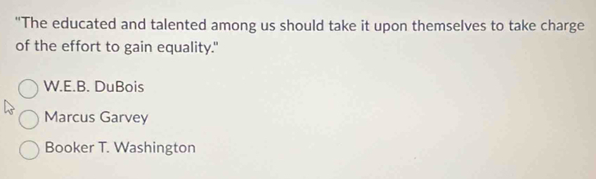 "The educated and talented among us should take it upon themselves to take charge
of the effort to gain equality."
W.E.B. DuBois
Marcus Garvey
Booker T. Washington
