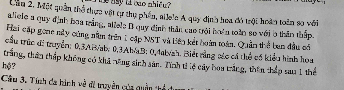 the nay là bao nhiệu? 
Câu 2. Một quần thể thực vật tự thụ phần, allele A quy định hoa đỏ trội hoàn toàn so với 
allele a quy định hoa trắng, allele B quy định thân cao trội hoàn toàn so với b thân thấp. 
Hai cặp gene này cùng nằm trên 1 cặp NST và liên kết hoàn toàn. Quần thể ban đầu có 
cấu trúc di truyền: 0, 3AB/ab : 0, 3Ab/aB : 0, 4ab/ab. Biết rằng các cá thể có kiểu hình hoa 
trắng, thân thấp không có khả năng sinh sản. Tính tỉ lệ cây hoa trắng, thân thấp sau 1 thế 
hệ? 
Câu 3. Tính đa hình về di truyền của quần thể