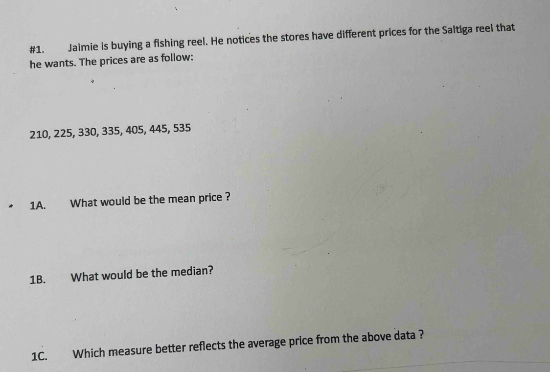 #1. Jaimie is buying a fishing reel. He notices the stores have different prices for the Saltiga reel that 
he wants. The prices are as follow:
210, 225, 330, 335, 405, 445, 535
1A. What would be the mean price ? 
1B. What would be the median? 
1C. Which measure better reflects the average price from the above data ?